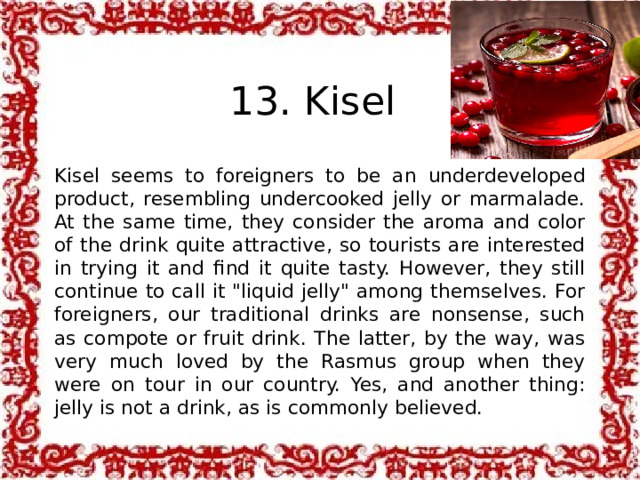  13. Kisel Kisel seems to foreigners to be an underdeveloped product, resembling undercooked jelly or marmalade. At the same time, they consider the aroma and color of the drink quite attractive, so tourists are interested in trying it and find it quite tasty. However, they still continue to call it 