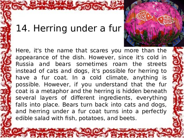  14. Herring under a fur coat Here, it's the name that scares you more than the appearance of the dish. However, since it's cold in Russia and bears sometimes roam the streets instead of cats and dogs, it's possible for herring to have a fur coat. In a cold climate, anything is possible. However, if you understand that the fur coat is a metaphor and the herring is hidden beneath several layers of different ingredients, everything falls into place. Bears turn back into cats and dogs, and herring under a fur coat turns into a perfectly edible salad with fish, potatoes, and beets. 