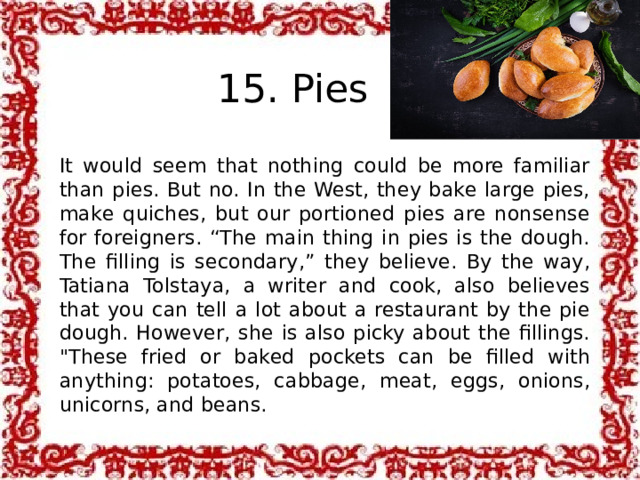 15. Pies It would seem that nothing could be more familiar than pies. But no. In the West, they bake large pies, make quiches, but our portioned pies are nonsense for foreigners. “The main thing in pies is the dough. The filling is secondary,” they believe. By the way, Tatiana Tolstaya, a writer and cook, also believes that you can tell a lot about a restaurant by the pie dough. However, she is also picky about the fillings. 