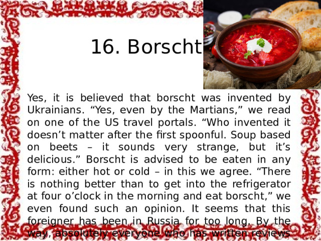  16. Borscht Yes, it is believed that borscht was invented by Ukrainians. “Yes, even by the Martians,” we read on one of the US travel portals. “Who invented it doesn’t matter after the first spoonful. Soup based on beets – it sounds very strange, but it’s delicious.” Borscht is advised to be eaten in any form: either hot or cold – in this we agree. “There is nothing better than to get into the refrigerator at four o’clock in the morning and eat borscht,” we even found such an opinion. It seems that this foreigner has been in Russia for too long. By the way, absolutely everyone who has written reviews about borscht recommends adding sour cream to it.   