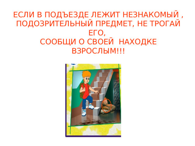 ЕСЛИ В ПОДЪЕЗДЕ ЛЕЖИТ НЕЗНАКОМЫЙ , ПОДОЗРИТЕЛЬНЫЙ ПРЕДМЕТ, НЕ ТРОГАЙ ЕГО, СООБЩИ О СВОЕЙ НАХОДКЕ ВЗРОСЛЫМ!!! 