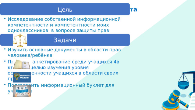 Цель Цель и задачи проекта Исследование собственной информационной компетентности и компетентности моих одноклассников в вопросе защиты прав человека/ребёнка Исследование собственной информационной компетентности и компетентности моих одноклассников в вопросе защиты прав человека/ребёнка Задачи Изучить основные документы в области прав человека/ребёнка Изучить основные документы в области прав человека/ребёнка Провести анкетирование среди учащихся 4в класса с целью изучения уровня осведомленности учащихся в области своих прав. Провести анкетирование среди учащихся 4в класса с целью изучения уровня осведомленности учащихся в области своих прав. Подготовить информационный буклет для учащихся Подготовить информационный буклет для учащихся 