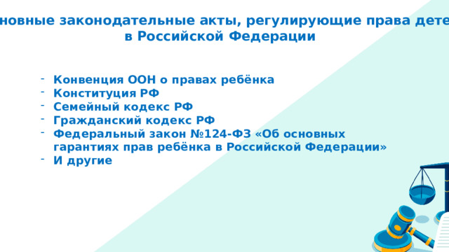 Основные законодательные акты, регулирующие права детей в Российской Федерации Конвенция ООН о правах ребёнка Конституция РФ Семейный кодекс РФ Гражданский кодекс РФ Федеральный закон №124-ФЗ «Об основных гарантиях прав ребёнка в Российской Федерации» И другие 