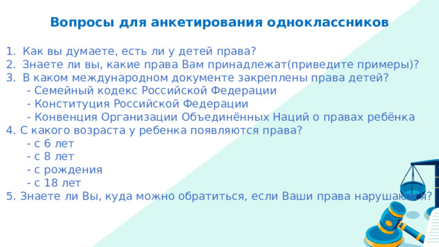 Вопросы для анкетирования одноклассников Как вы думаете, есть ли у детей права? Знаете ли вы, какие права Вам принадлежат(приведите примеры)? В каком международном документе закреплены права детей?  - Семейный кодекс Российской Федерации  - Конституция Российской Федерации  - Конвенция Организации Объединённых Наций о правах ребёнка 4. С какого возраста у ребенка появляются права?  - с 6 лет  - с 8 лет  - с рождения  - с 18 лет 5. Знаете ли Вы, куда можно обратиться, если Ваши права нарушаются? 