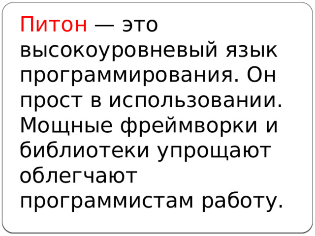 Питон — это высокоуровневый язык программирования. Он прост в использовании. Мощные фреймворки и библиотеки упрощают облегчают программистам работу.
