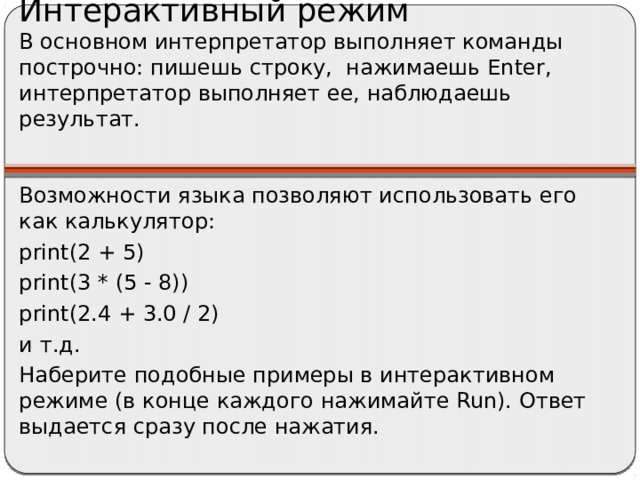 Интерактивный режим  В основном интерпретатор выполняет команды построчно: пишешь строку, нажимаешь Enter, интерпретатор выполняет ее, наблюдаешь результат.   Возможности языка позволяют использовать его как калькулятор: print(2 + 5) print(3 * (5 - 8)) print(2.4 + 3.0 / 2) и т.д. Наберите подобные примеры в интерактивном режиме (в конце каждого нажимайте Run). Ответ выдается сразу после нажатия.
