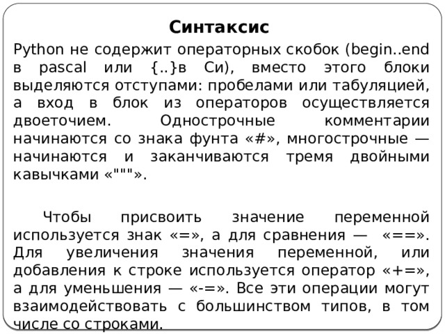 Синтаксис Python не содержит операторных скобок (begin..end в pascal или {..}в Си), вместо этого блоки выделяются отступами: пробелами или табуляцией, а вход в блок из операторов осуществляется двоеточием. Однострочные комментарии начинаются со знака фунта «#», многострочные — начинаются и заканчиваются тремя двойными кавычками «
