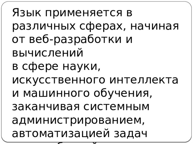 Язык применяется в различных сферах, начиная от веб-разработки и вычислений  в сфере науки, искусственного интеллекта  и машинного обучения, заканчивая системным администрированием, автоматизацией задач  и разработкой игр.