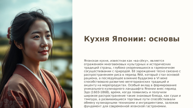 Кухня Японии: основы Японская кухня, известная как «ва-сёку», является отражением многовековых культурных и исторических традиций страны, глубоко укоренившихся в гармоничном сосуществовании с природой. Её зарождение тесно связано с распространением риса в период Яёй, который стал основой рациона, а последующее влияние буддизма в VI веке способствовало развитию вегетарианских традиций и акценту на морепродуктах. Особый вклад в формирование уникального кулинарного ландшафта Японии внес период Эдо (1603-1868), время, когда появились и получили широкое распространение такие знаковые блюда, как суши и тэмпура, а развивающиеся торговые пути способствовали обмену кулинарными техниками и ингредиентами, заложив фундамент для современной японской гастрономии. 