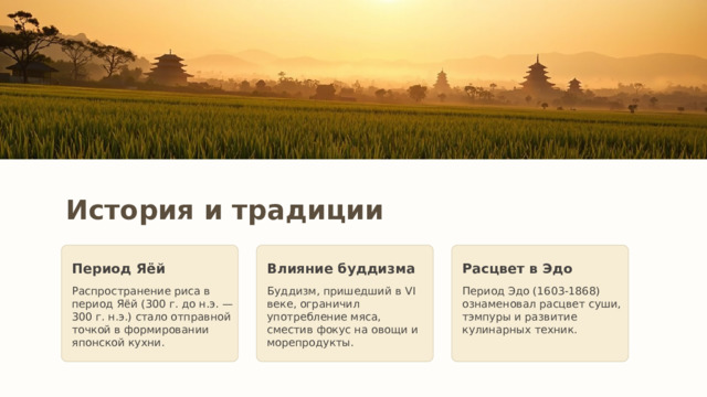 История и традиции Период Яёй Влияние буддизма Расцвет в Эдо Распространение риса в период Яёй (300 г. до н.э. — 300 г. н.э.) стало отправной точкой в формировании японской кухни. Буддизм, пришедший в VI веке, ограничил употребление мяса, сместив фокус на овощи и морепродукты. Период Эдо (1603-1868) ознаменовал расцвет суши, тэмпуры и развитие кулинарных техник. 