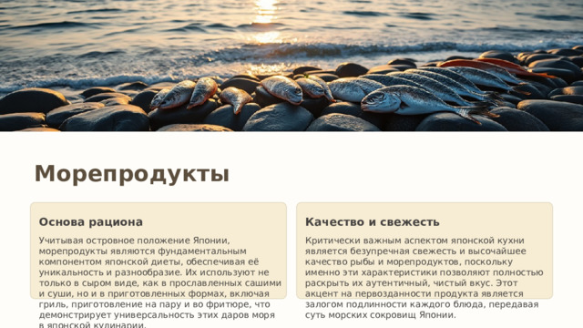 Морепродукты Основа рациона Качество и свежесть Учитывая островное положение Японии, морепродукты являются фундаментальным компонентом японской диеты, обеспечивая её уникальность и разнообразие. Их используют не только в сыром виде, как в прославленных сашими и суши, но и в приготовленных формах, включая гриль, приготовление на пару и во фритюре, что демонстрирует универсальность этих даров моря в японской кулинарии. Критически важным аспектом японской кухни является безупречная свежесть и высочайшее качество рыбы и морепродуктов, поскольку именно эти характеристики позволяют полностью раскрыть их аутентичный, чистый вкус. Этот акцент на первозданности продукта является залогом подлинности каждого блюда, передавая суть морских сокровищ Японии. 