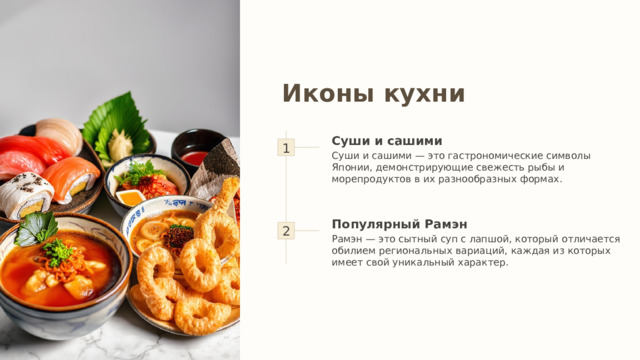 Иконы кухни 1 Суши и сашими Суши и сашими — это гастрономические символы Японии, демонстрирующие свежесть рыбы и морепродуктов в их разнообразных формах. 2 Популярный Рамэн Рамэн — это сытный суп с лапшой, который отличается обилием региональных вариаций, каждая из которых имеет свой уникальный характер. 