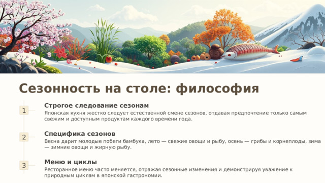 Сезонность на столе: философия Строгое следование сезонам 1 Японская кухня жестко следует естественной смене сезонов, отдавая предпочтение только самым свежим и доступным продуктам каждого времени года. 2 Специфика сезонов Весна дарит молодые побеги бамбука, лето — свежие овощи и рыбу, осень — грибы и корнеплоды, зима — зимние овощи и жирную рыбу. 3 Меню и циклы Ресторанное меню часто меняется, отражая сезонные изменения и демонстрируя уважение к природным циклам в японской гастрономии. 