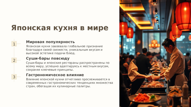 Японская кухня в мире 1 Мировая популярность Японская кухня завоевала глобальное признание благодаря своей свежести, уникальным вкусам и высокой эстетике подачи блюд. 2 Суши-бары повсюду Суши-бары и японские рестораны распространены по всему миру, успешно адаптируясь к местным вкусам, сохраняя ключевые принципы. 3 Гастрономическое влияние Влияние японской кухни отчетливо прослеживается в современных гастрономических тенденциях множества стран, обогащая их кулинарные палитры. 