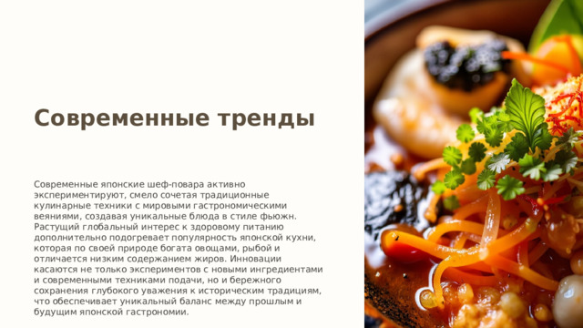 Современные тренды Современные японские шеф-повара активно экспериментируют, смело сочетая традиционные кулинарные техники с мировыми гастрономическими веяниями, создавая уникальные блюда в стиле фьюжн. Растущий глобальный интерес к здоровому питанию дополнительно подогревает популярность японской кухни, которая по своей природе богата овощами, рыбой и отличается низким содержанием жиров. Инновации касаются не только экспериментов с новыми ингредиентами и современными техниками подачи, но и бережного сохранения глубокого уважения к историческим традициям, что обеспечивает уникальный баланс между прошлым и будущим японской гастрономии. 