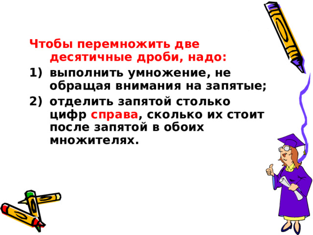 Чтобы перемножить две десятичные дроби, надо: выполнить умножение, не обращая внимания на запятые; отделить запятой столько цифр справа , сколько их стоит после запятой в обоих множителях. 