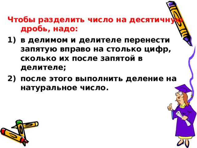 Чтобы разделить число на десятичную дробь, надо: в делимом и делителе перенести запятую вправо на столько цифр, сколько их после запятой в делителе; после этого выполнить деление на натуральное число. 
