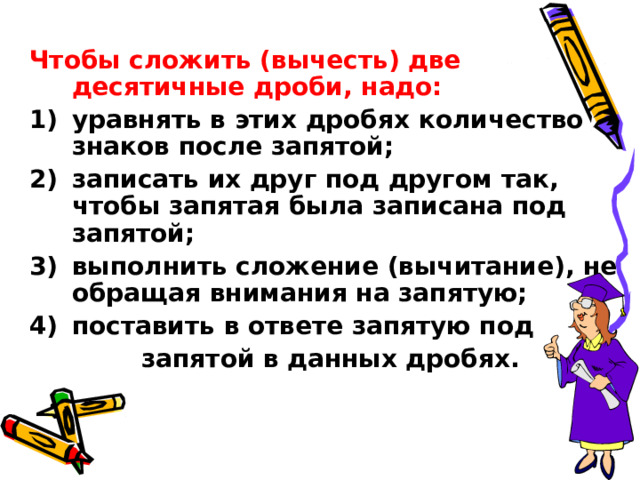 Чтобы сложить (вычесть) две десятичные дроби, надо: уравнять в этих дробях количество знаков после запятой; записать их друг под другом так, чтобы запятая была записана под запятой; выполнить сложение (вычитание), не обращая внимания на запятую; поставить в ответе запятую под  запятой в данных дробях. 