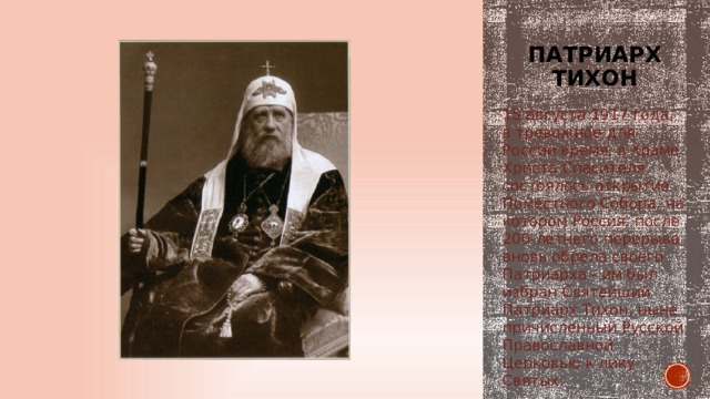 Патриарх тихон 15 августа 1917 года, в тревожное для России время, в Храме Христа Спасителя состоялось открытие Поместного Собора, на котором Россия, после 200-летнего перерыва, вновь обрела своего Патриарха - им был избран Святейший Патриарх Тихон, ныне причисленный Русской Православной Церковью к лику Святых. 