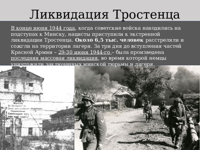 Ликвидация Тростенца В конце июня 1944 года , когда советские войска находились на подступах к Минску, нацисты приступили к экстренной ликвидации Тростенца. Около 6,5 тыс. человек расстреляли и сожгли на территории лагеря. За три дня до вступления частей Красной Армии – 29-30 июня 1944-го – была произведена последняя массовая ликвидация , во время которой немцы уничтожили заключенных минской тюрьмы и лагеря. 