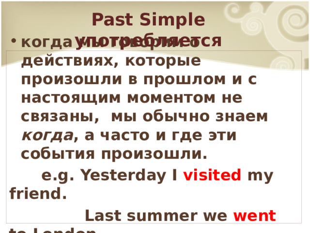 Past Simple употребляется когда мы говорим о действиях, которые произошли в прошлом и с настоящим моментом не связаны, мы обычно знаем когда , а часто и где эти события произошли.  e.g. Yesterday I visited my friend.  Last summer we went to London. 