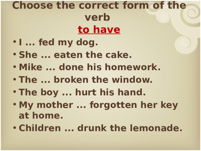 Choose the correct form of the verb  to have I ... fed my dog. She ... eaten the cake. Mike ... done his homework. The ... broken the window. The boy ... hurt his hand. My mother ... forgotten her key at home. Children ... drunk the lemonade. 