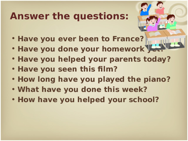 Answer the questions: Have you ever been to France? Have you done your homework yet? Have you helped your parents today? Have you seen this film? How long have you played the piano? What have you done this week? How have you helped your school? 