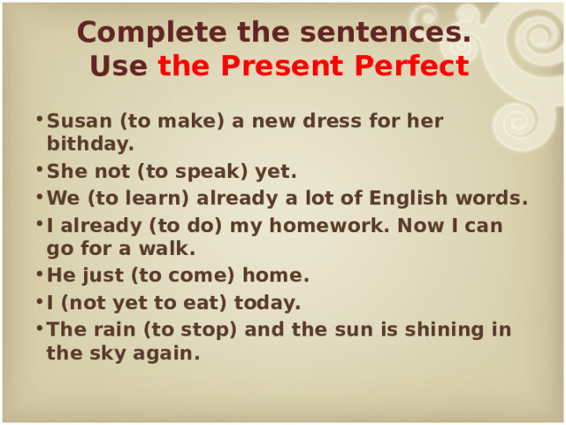 Complete the sentences.  Use the Present Perfect Susan (to make) a new dress for her bithday. She not (to speak) yet. We (to learn) already a lot of English words. I already (to do) my homework. Now I can go for a walk. He just (to come) home. I (not yet to eat) today. The rain (to stop) and the sun is shining in the sky again. 