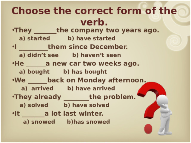 Choose the correct form of the verb. They _______the company two years ago.  a) started b) have started I _________them since December.  a) didn’t see b) haven’t seen He ______a new car two weeks ago.  a) bought b) has bought We ______back on Monday afternoon.  a) arrived b) have arrived They already ________the problem.  a) solved b) have solved It _______a lot last winter.  a) snowed b)has snowed 