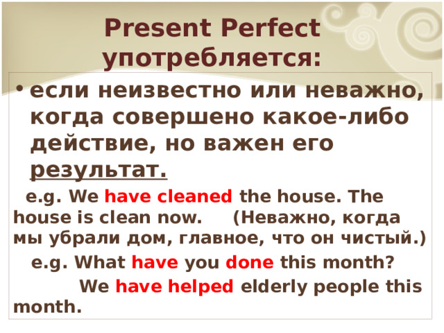 Present Perfect употребляется: если неизвестно или неважно, когда совершено какое-либо действие, но важен его результат.  e.g. We have cleaned the house. The house is clean now. (Неважно, когда мы убрали дом, главное, что он чистый.)  e.g. What have you done this month?  We have helped elderly people this month. 