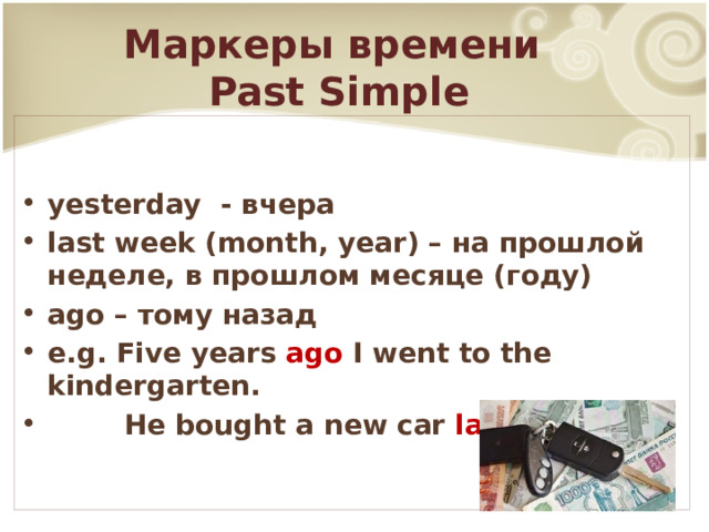 Маркеры времени  Past Simple yesterday - вчера last week (month, year) – на прошлой неделе, в прошлом месяце (году) ago – тому назад e.g. Five years ago I went to the kindergarten.  He bought a new car last month . 