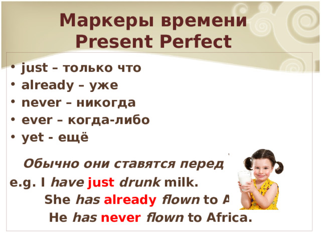 Маркеры времени  Present Perfect just – только что already – уже never – никогда ever – когда-либо yet - ещё  Обычно они ставятся перед V 3 e.g. I have  just  drunk milk.  She has  already  flown to America.  He has  never  flown to Africa. 