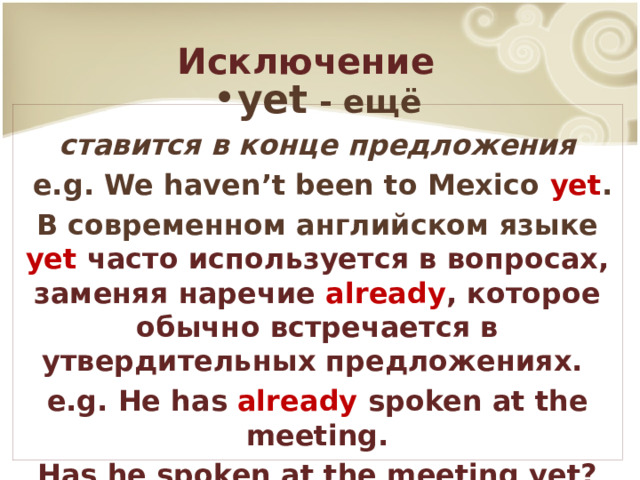 Исключение yet - ещё ставится в конце предложения  e.g. We haven’t been to Mexico yet . В современном английском языке yet  часто используется в вопросах, заменяя наречие already ,  которое обычно встречается в утвердительных предложениях. e.g. He has already spoken at the meeting. Has he spoken at the meeting yet? 