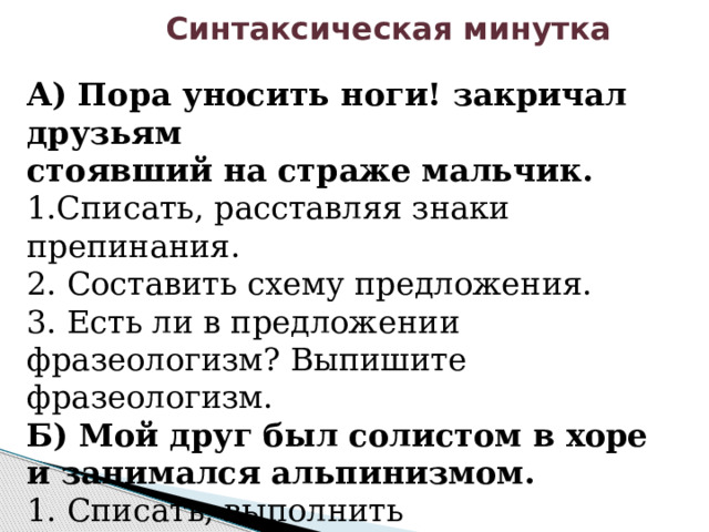  Синтаксическая минутка А) Пора уносить ноги! закричал друзьям стоявший на страже мальчик. 1.Списать, расставляя знаки препинания. 2. Составить схему предложения. 3. Есть ли в предложении фразеологизм? Выпишите фразеологизм. Б) Мой друг был солистом в хоре и занимался альпинизмом. 1. Списать, выполнить синтаксический разбор предложения, составить схему. 