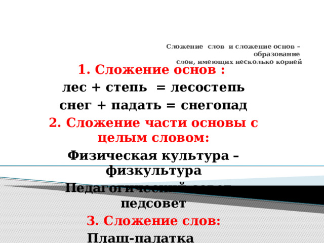  Сложение слов и сложение основ –  образование  слов, имеющих несколько корней   1. Сложение основ : лес + степь = лесостепь снег + падать = снегопад 2. Сложение части основы с целым словом: Физическая культура – физкультура Педагогический совет – педсовет 3. Сложение слов: Плащ-палатка Генерал-майор         
