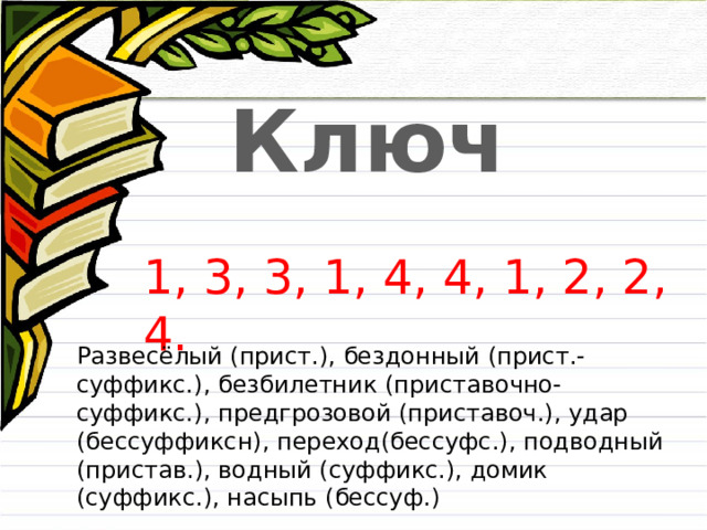 Ключ 1, 3, 3, 1, 4, 4, 1, 2, 2, 4. Развесёлый (прист.), бездонный (прист.-суффикс.), безбилетник (приставочно-суффикс.), предгрозовой (приставоч.), удар (бессуффиксн), переход(бессуфс.), подводный (пристав.), водный (суффикс.), домик (суффикс.), насыпь (бессуф.) 