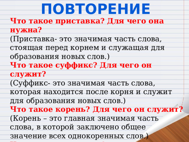 Повторение Что такое приставка? Для чего она нужна? (Приставка- это значимая часть слова, стоящая перед корнем и служащая для образования новых слов.) Что такое суффикс? Для чего он служит? (Суффикс- это значимая часть слова, которая находится после корня и служит для образования новых слов.) Что такое корень? Для чего он служит? (Корень – это главная значимая часть слова, в которой заключено общее значение всех однокоренных слов.) Что такое окончание? Для чего оно служит? (Окончание-это значимая часть слова, которая образует форму слова и служит для связи слов в словосочетании и предложении) 