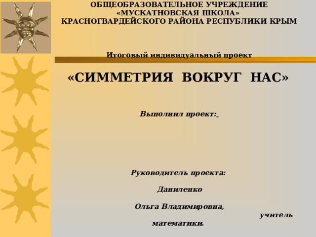        МУНИЦИПАЛЬНОЕ БЮДЖЕТНОЕ ОБЩЕОБРАЗОВАТЕЛЬНОЕ УЧРЕЖДЕНИЕ «МУСКАТНОВСКАЯ ШКОЛА»  КРАСНОГВАРДЕЙСКОГО РАЙОНА РЕСПУБЛИКИ КРЫМ     Итоговый индивидуальный проект     «СИММЕТРИЯ ВОКРУГ НАС»         Выполнил проект:          Руководитель проекта:  Даниленко  Ольга Владимировна,  учитель математики.        с. Мускатное, 2025                      