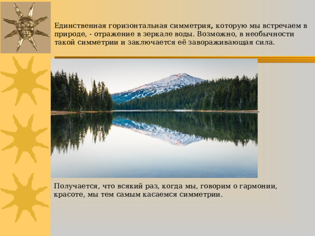 Единственная горизонтальная симметрия ,  которую мы встречаем в природе, - отражение в зеркале воды. Возможно, в необычности такой симметрии и заключается её завораживающая сила.    Получается, что всякий раз, когда мы, говорим о гармонии, красоте, мы тем самым касаемся симметрии. 