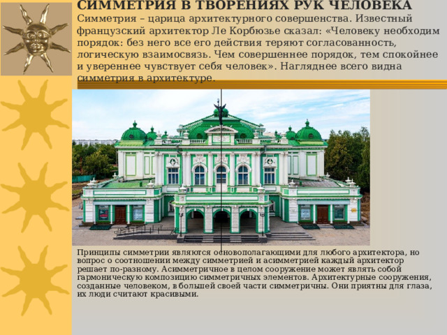 СИММЕТРИЯ В ТВОРЕНИЯХ РУК ЧЕЛОВЕКА  Симметрия – царица архитектурного совершенства. Известный французский архитектор Ле Корбюзье сказал: «Человеку необходим порядок: без него все его действия теряют согласованность, логическую взаимосвязь. Чем совершеннее порядок, тем спокойнее и увереннее чувствует себя человек». Нагляднее всего видна симметрия в архитектуре. Принципы симметрии являются основополагающими для любого архитектора, но вопрос о соотношении между симметрией и асимметрией каждый архитектор решает по-разному. Асимметричное в целом сооружение может являть собой гармоническую композицию симметричных элементов. Архитектурные сооружения, созданные человеком, в большей своей части симметричны. Они приятны для глаза, их люди считают красивыми.       