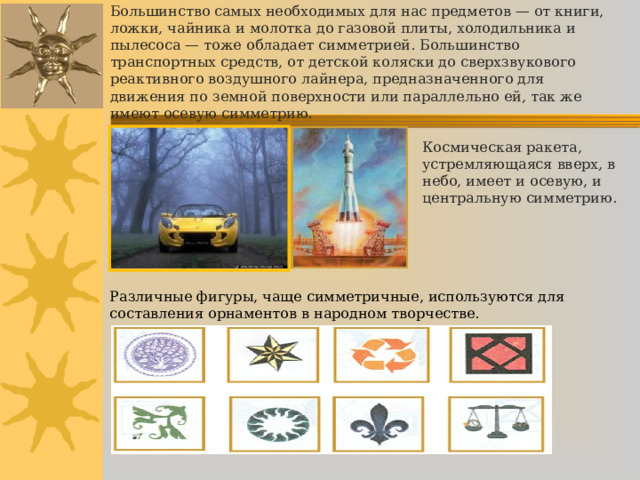    Большинство самых необходимых для нас предметов — от книги, ложки, чайника и молотка до газовой плиты, холодильника и пылесоса — тоже обладает симметрией. Большинство транспортных средств, от детской коляски до сверхзвукового реактивного воздушного лайнера, предназначенного для движения по земной поверхности или параллельно ей, так же имеют осевую симметрию.      Космическая ракета, устремляющаяся вверх, в небо, имеет и осевую, и центральную симметрию. Различные фигуры, чаще симметричные, используются для составления орнаментов в народном творчестве. 