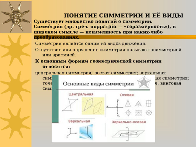    ПОНЯТИЕ СИММЕТРИИ И ЕЁ ВИДЫ  Существует множество понятий о симметрии.  Симме́три́я (др.-греч. συμμετρία — «соразмерность»), в широком смысле — неизменность при каких-либо преобразованиях.   Симметрия является одним из видов движения. Отсутствие или нарушение симметрии называют асимметрией или аритмией. К основным формам геометрической симметрии относятся:  центральная симметрия;  осевая симметрия;  зеркальная симметрия;  вращательная симметрия;  скользящая симметрия;  точечная симметрия; поступательная симметрия;  винтовая симметрия. 