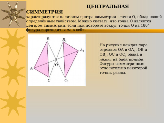  ЦЕНТРАЛЬНАЯ СИММЕТРИЯ  характеризуется наличием центра симметрии  точки О, обладающей определённым свойством. Можно сказать, что точка О является центром симметрии, если при повороте вокруг точки О на 180  фигура переходит сама в себя. На рисунке каждая пара отрезков ОА и ОА 1 , ОВ и ОВ 1 , ОС и ОС 1 равна и лежит на одой прямой. Фигуры симметричные относительно некоторой точки, равны. 