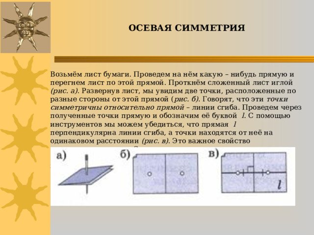 ОСЕВАЯ СИММЕТРИЯ   Возьмём лист бумаги. Проведем на нём какую – нибудь прямую и перегнем лист по этой прямой. Проткнём сложенный лист иглой (рис. а) . Развернув лист, мы увидим две точки, расположенные по разные стороны от этой прямой ( рис. б) . Говорят, что эти точки симметричны относительно прямой – линии сгиба. Проведем через полученные точки прямую и обозначим её буквой l . С помощью инструментов мы можем убедиться, что прямая l перпендикулярна линии сгиба, а точки находятся от неё на одинаковом расстоянии (рис. в) . Это важное свойство симметричных точек. С его помощью можно строить точки, симметричные относительно некоторой прямой, и без перегибания листа бумаги.      