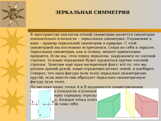 ЗЕРКАЛЬНАЯ СИММЕТРИЯ В пространстве аналогом осевой симметрии является симметрия относительно плоскости – зеркальная симметрия . Отражение в воде – пример зеркальной симметрии в природе. С этой симметрией мы постоянно встречаемся, глядя на себя в зеркале.  Зеркальная симметрия, как и осевая, меняет ориентацию предмета. Если мы, стоя перед зеркалом, закружимся по часовой стрелке, то наше отражение будет кружиться против часовой стрелки.  Заметим ещё один интересный факт: всё то, что мы делаем правой рукой, наше отражение делает левой, и наоборот. Говорят, что одна фигура (или тело) зеркально симметрично другой, если вместе они образуют зеркально симметричную фигуру (или тело). На рисунке ниже точки А и В называются симметричными относительно плоскости а (плоскость симметрии), если плоскость а проходит через середину отрезка АВ и перпендикулярна к этому отрезку. Каждая точка плоскости а считается симметричной сама себе. 