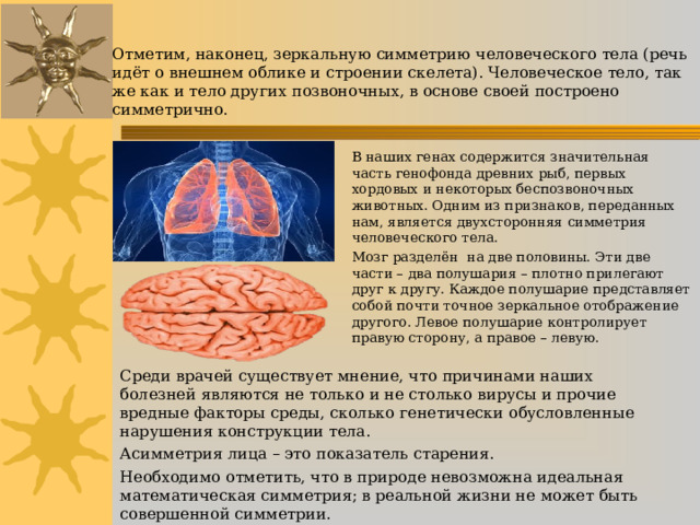 Отметим, наконец, зеркальную симметрию человеческого тела (речь идёт о внешнем облике и строении скелета). Человеческое тело, так же как и тело других позвоночных, в основе своей построено симметрично. В наших генах содержится значительная часть генофонда древних рыб, первых хордовых и некоторых беспозвоночных животных. Одним из признаков, переданных нам, является двухсторонняя симметрия человеческого тела. Мозг разделён на две половины. Эти две части – два полушария – плотно прилегают друг к другу. Каждое полушарие представляет собой почти точное зеркальное отображение другого. Левое полушарие контролирует правую сторону, а правое – левую. Среди врачей существует мнение, что причинами наших болезней являются не только и не столько вирусы и прочие вредные факторы среды, сколько генетически обусловленные нарушения конструкции тела. Асимметрия лица – это показатель старения. Необходимо отметить, что в природе невозможна идеальная математическая симметрия; в реальной жизни не может быть совершенной симметрии. 
