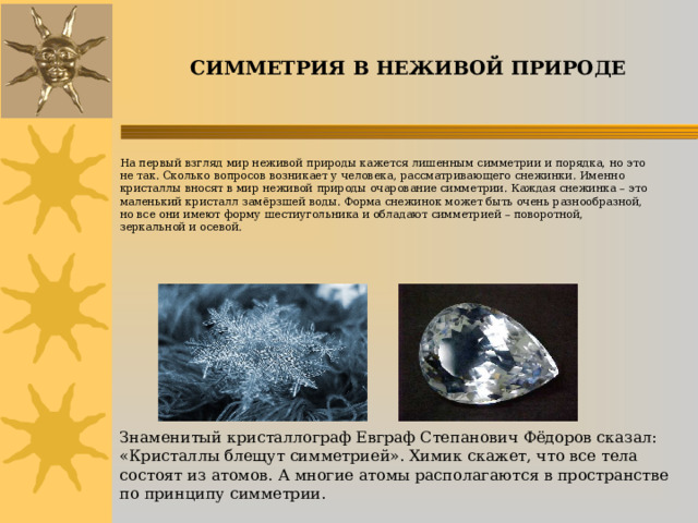 СИММЕТРИЯ В НЕЖИВОЙ ПРИРОДЕ Знаменитый кристаллограф Евграф Степанович Фёдоров сказал: «Кристаллы блещут симметрией». Химик скажет, что все тела состоят из атомов. А многие атомы располагаются в пространстве по принципу симметрии. На первый взгляд мир неживой природы кажется лишенным симметрии и порядка, но это не так. Сколько вопросов возникает у человека, рассматривающего снежинки. Именно кристаллы вносят в мир неживой природы очарование симметрии. Каждая снежинка – это маленький кристалл замёрзшей воды. Форма снежинок может быть очень разнообразной, но все они имеют форму шестиугольника и обладают симметрией – поворотной, зеркальной и осевой.   