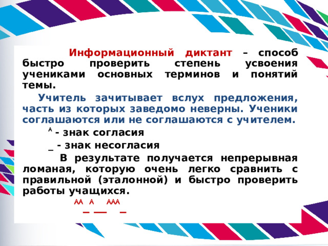  Информационный диктант – способ быстро проверить степень усвоения учениками основных терминов и понятий темы. Учитель зачитывает вслух предложения, часть из которых заведомо неверны. Ученики соглашаются или не соглашаются с учителем.    - знак согласия  _ - знак несогласия  В результате получается непрерывная ломаная, которую очень легко сравнить с правильной (эталонной) и быстро проверить работы учащихся.   _  __  _ 