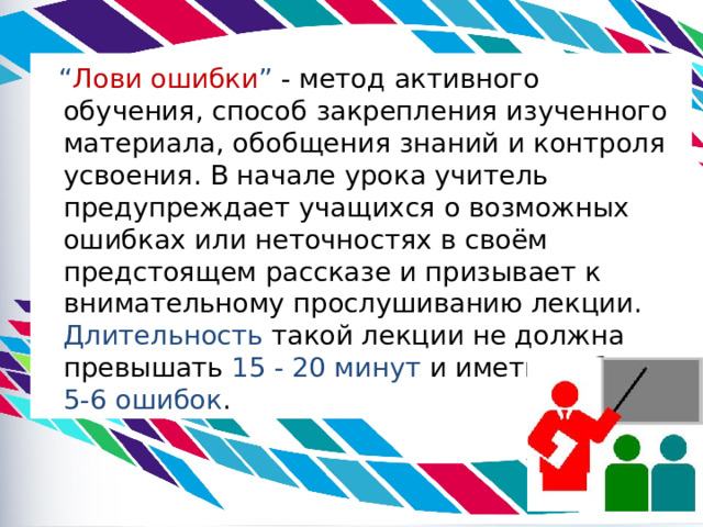  “ Лови ошибки ” - метод активного обучения, способ закрепления изученного материала, обобщения знаний и контроля усвоения. В начале урока учитель предупреждает учащихся о возможных ошибках или неточностях в своём предстоящем рассказе и призывает к внимательному прослушиванию лекции. Длительность такой лекции не должна превышать 15 - 20 минут и иметь не более 5-6 ошибок .   