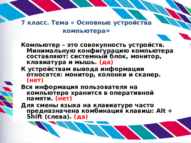 7 класс. Тема « Основные устройства компьютера »  Компьютер – это совокупность устройств. Минимальную конфигурацию компьютера составляют: системный блок, монитор, клавиатура и мышь. (да)  К устройствам вывода информации относятся: монитор, колонки и сканер. (нет)  Вся информация пользователя на компьютере хранится в оперативной памяти. (нет)  Для смены языка на клавиатуре часто предназначена комбинация клавиш: Alt + Shift (слева). (да)  